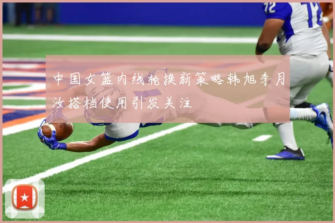 中国女篮内线轮换新策略韩旭李月汝搭档使用引发关注