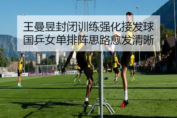 王曼昱封闭训练强化接发球 国乒女单排阵思路愈发清晰